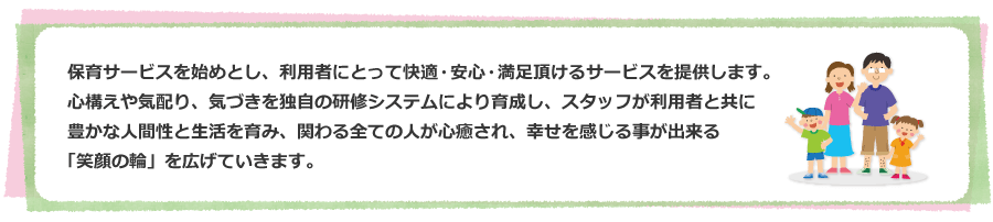 保育サービスを始めとし、利用者にとって快適・安心・満足頂けるサービスを提供します。心構えや気配り、気づきを独自の研修システムにより育成し、スタッフが利用者と共に豊かな人間性と生活を育み、関わる全ての人が心癒され、幸せを感じる事が出来る
「笑顔の輪」を広げていきます。